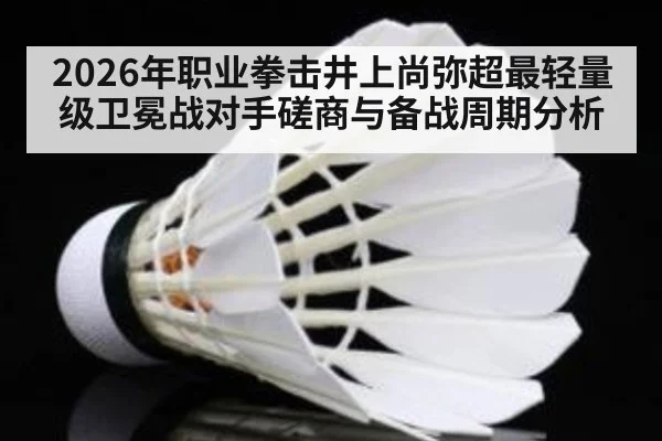 2026年职业拳击井上尚弥超最轻量级卫冕战对手磋商与备战周期分析